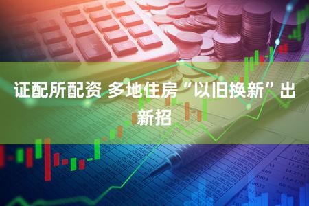 证配所配资 多地住房“以旧换新”出新招