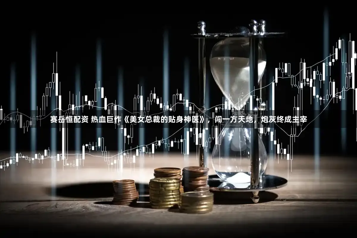 赛岳恒配资 热血巨作《美女总裁的贴身神医》，闯一方天地，炮灰终成主宰