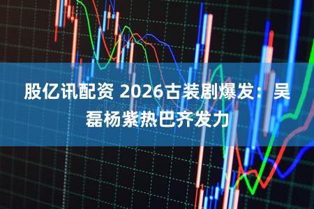 股亿讯配资 2026古装剧爆发：吴磊杨紫热巴齐发力