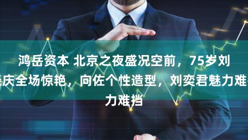 鸿岳资本 北京之夜盛况空前，75岁刘晓庆全场惊艳，向佐个性造型，刘奕君魅力难挡