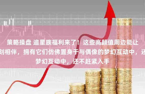 策略操盘 追星族福利来了！这些高颜值周边能让你与爱豆时刻相伴，拥有它们仿佛置身于与偶像的梦幻互动中，还不赶紧入手