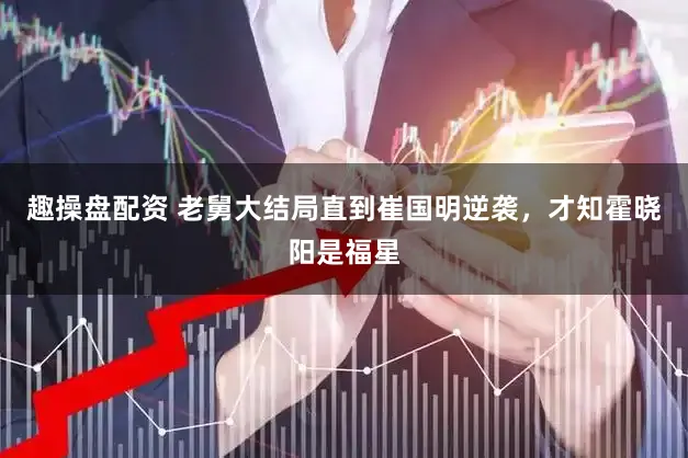 趣操盘配资 老舅大结局直到崔国明逆袭，才知霍晓阳是福星