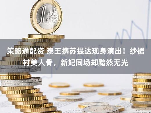 策略通配资 泰王携苏提达现身演出！纱裙衬美人骨，新妃同场却黯然无光