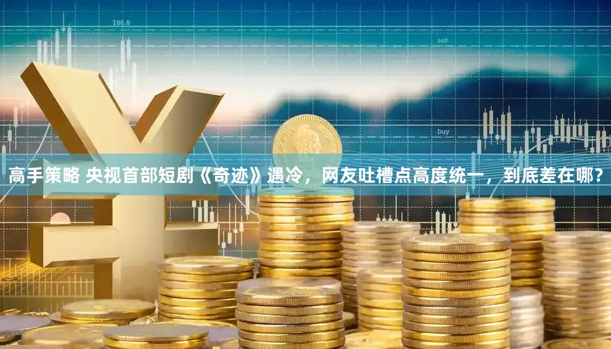 高手策略 央视首部短剧《奇迹》遇冷，网友吐槽点高度统一，到底差在哪？