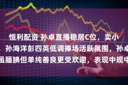 恒利配资 孙卓直播稳居C位，卖小家电和生活用品，孙海洋彭四英低调捧场活跃氛围，孙卓虽腼腆但单纯善良更受欢迎，表现中规中矩需多锻炼直面镜头