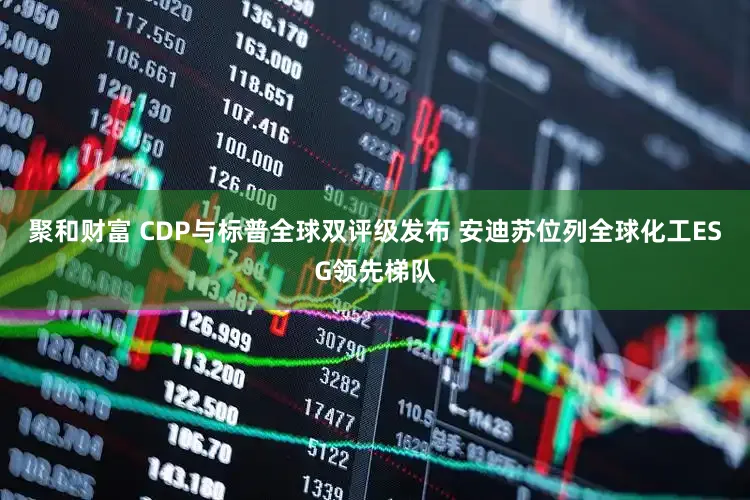 聚和财富 CDP与标普全球双评级发布 安迪苏位列全球化工ESG领先梯队