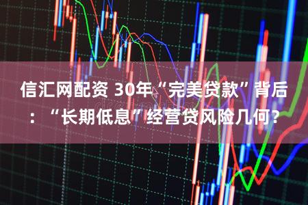 信汇网配资 30年“完美贷款”背后：“长期低息”经营贷风险几何？
