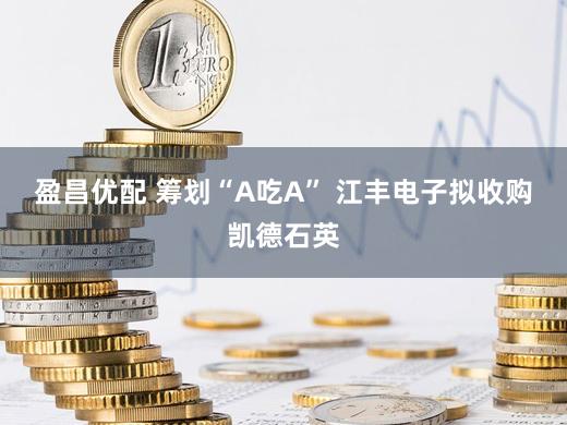 盈昌优配 筹划“A吃A” 江丰电子拟收购凯德石英