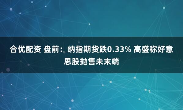 合优配资 盘前：纳指期货跌0.33% 高盛称好意思股抛售未末端