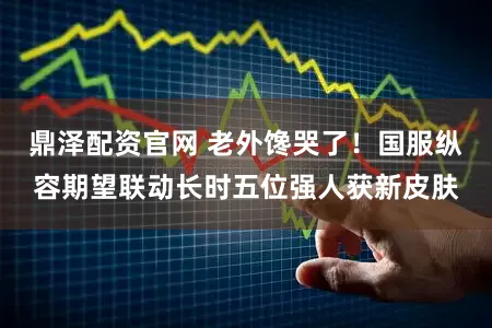 鼎泽配资官网 老外馋哭了！国服纵容期望联动长时五位强人获新皮肤