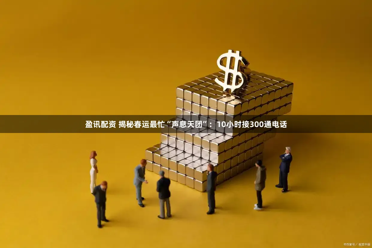 盈讯配资 揭秘春运最忙“声息天团”：10小时接300通电话