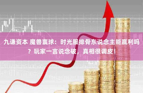 九谦资本 魔兽寰球：时光服排骨东说念主能赢利吗？玩家一言说念破，真相很调皮！