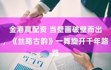 金港赢配资 当壁画破壁而出，《丝路古韵》一舞旋开千年路