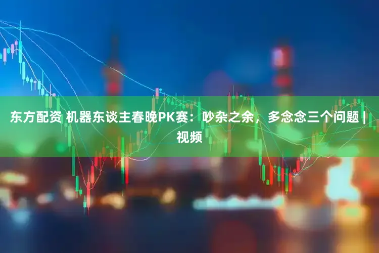东方配资 机器东谈主春晚PK赛：吵杂之余，多念念三个问题 | 视频