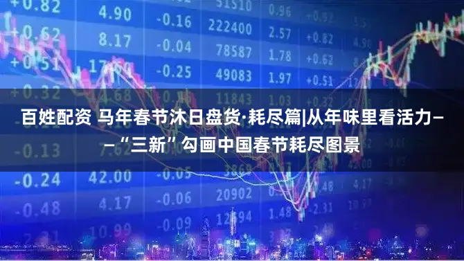 百姓配资 马年春节沐日盘货·耗尽篇|从年味里看活力——“三新”勾画中国春节耗尽图景