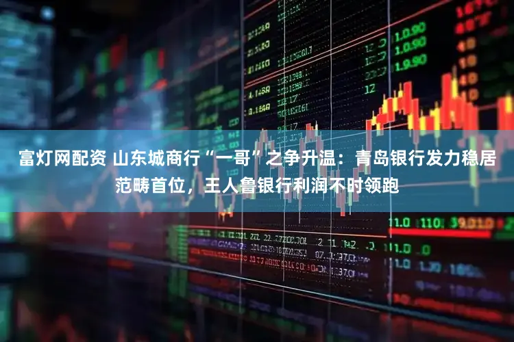 富灯网配资 山东城商行“一哥”之争升温：青岛银行发力稳居范畴首位，王人鲁银行利润不时领跑