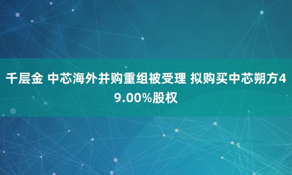 千层金 中芯海外并购重组被受理 拟购买中芯朔方49.00%股权