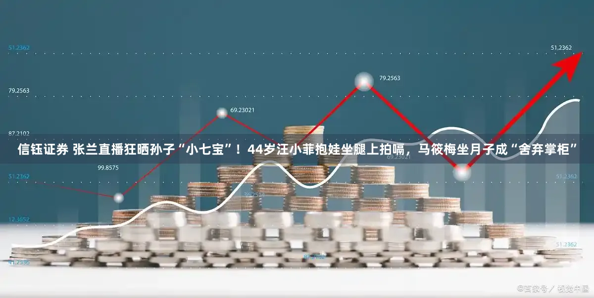 信钰证券 张兰直播狂晒孙子“小七宝”！44岁汪小菲抱娃坐腿上拍嗝，马筱梅坐月子成“舍弃掌柜”