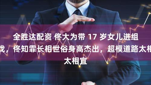 全胜达配资 佟大为带 17 岁女儿进组拍戏，佟知霏长相世俗身高杰出，超模道路太相宜