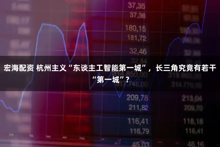 宏海配资 杭州主义“东谈主工智能第一城”，长三角究竟有若干“第一城”?
