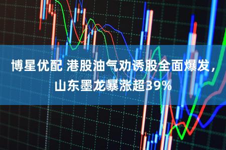 博星优配 港股油气劝诱股全面爆发，山东墨龙暴涨超39%