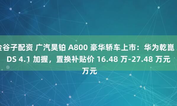 金谷子配资 广汽昊铂 A800 豪华轿车上市：华为乾崑 ADS 4.1 加握，置换补贴价 16.48 万-27.48 万元