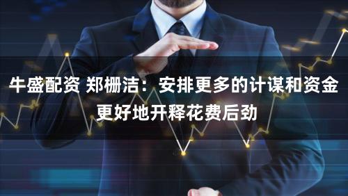 牛盛配资 郑栅洁：安排更多的计谋和资金 更好地开释花费后劲