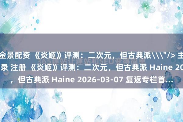金景配资 《炎姬》评测：二次元，但古典派\＂/> 主站 商城 论坛 自运营 登录 注册 《炎姬》评测：二次元，但古典派 Haine 2026-03-07 复返专栏首...