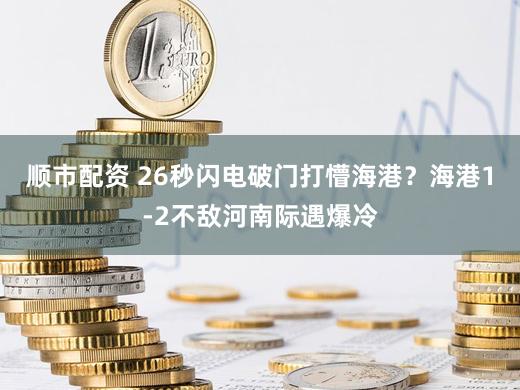 顺市配资 26秒闪电破门打懵海港？海港1-2不敌河南际遇爆冷
