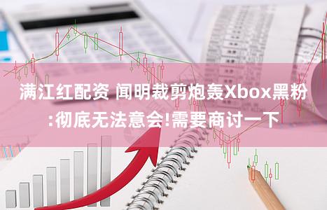 满江红配资 闻明裁剪炮轰Xbox黑粉:彻底无法意会!需要商讨一下