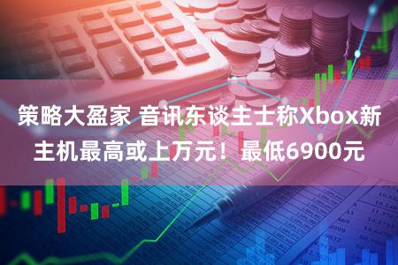 策略大盈家 音讯东谈主士称Xbox新主机最高或上万元！最低6900元