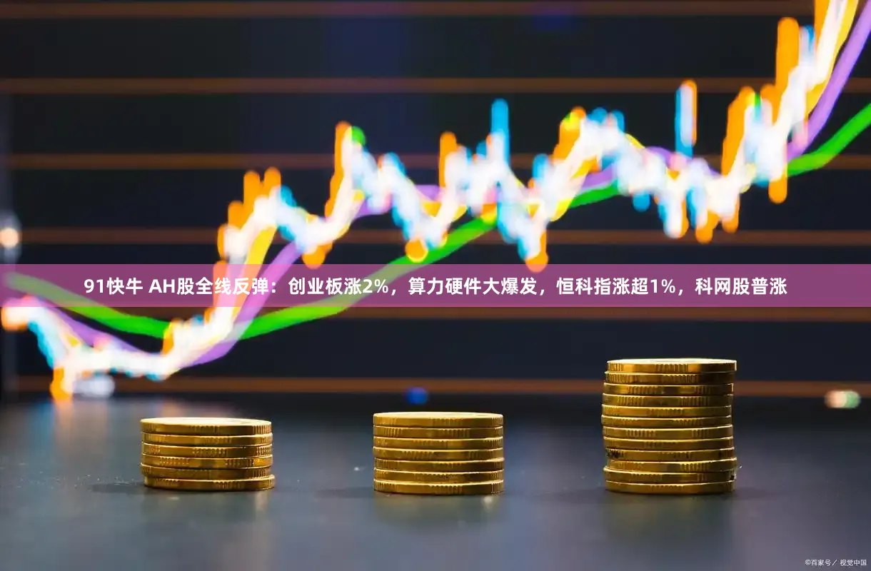 91快牛 AH股全线反弹：创业板涨2%，算力硬件大爆发，恒科指涨超1%，科网股普涨