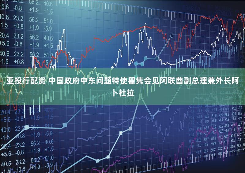 亚投行配资 中国政府中东问题特使翟隽会见阿联酋副总理兼外长阿卜杜拉