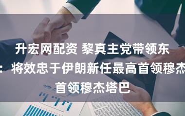 升宏网配资 黎真主党带领东谈主：将效忠于伊朗新任最高首领穆杰塔巴