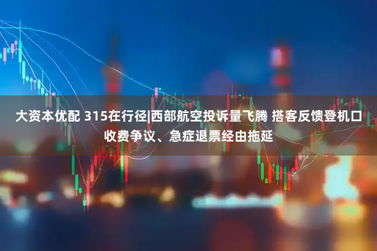 大资本优配 315在行径|西部航空投诉量飞腾 搭客反馈登机口收费争议、急症退票经由拖延
