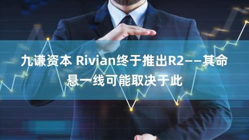 九谦资本 Rivian终于推出R2——其命悬一线可能取决于此