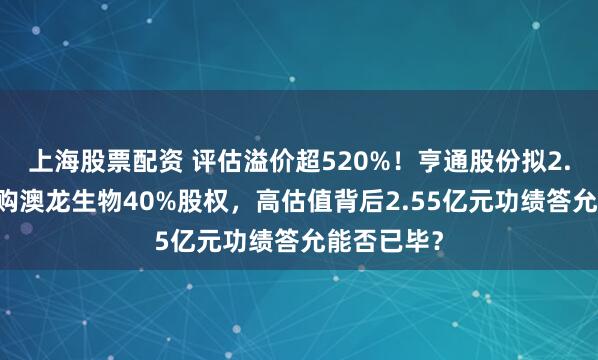 上海股票配资 评估溢价超520%！亨通股份拟2.74亿元收购澳龙生物40%股权，高估值背后2.55亿元功绩答允能否已毕？