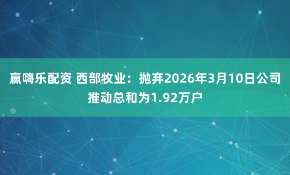 赢嗨乐配资 西部牧业：抛弃2026年3月10日公司推动总和为1.92万户