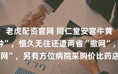 老虎配资官网 同仁堂安宫牛黄丸成“僵尸品种”，恒久无往还遭两省“撤网”，另有方位病院采购价比药店售价贵3倍