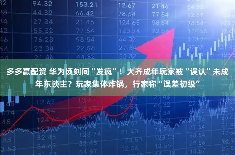 多多赢配资 华为顷刻间“发疯”！大齐成年玩家被“误认”未成年东谈主？玩家集体炸锅，行家称“误差初级”