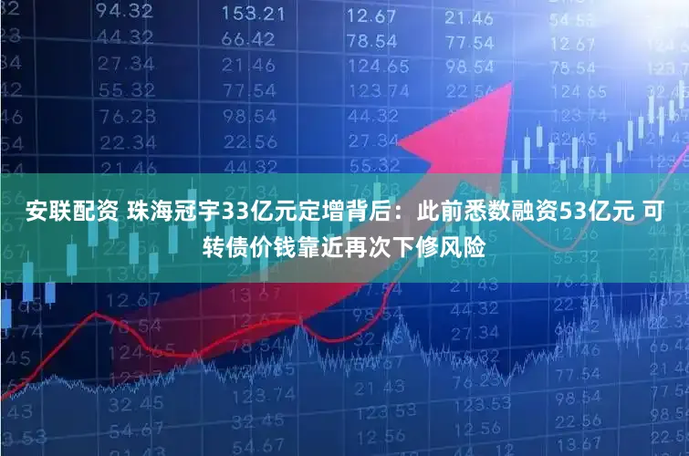 安联配资 珠海冠宇33亿元定增背后：此前悉数融资53亿元 可转债价钱靠近再次下修风险