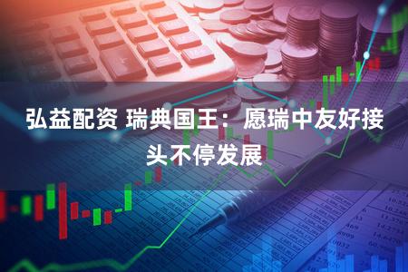 弘益配资 瑞典国王：愿瑞中友好接头不停发展