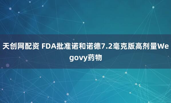 天创网配资 FDA批准诺和诺德7.2毫克版高剂量Wegovy药物