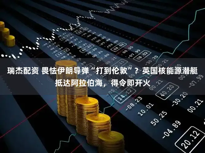 瑞杰配资 畏怯伊朗导弹“打到伦敦”？英国核能源潜艇抵达阿拉伯海，得令即开火