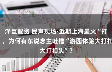 泽巨配资 民声现场·近期上海最火“打卡点”，为何有东说念主吐槽“游园体验大打扣头”？