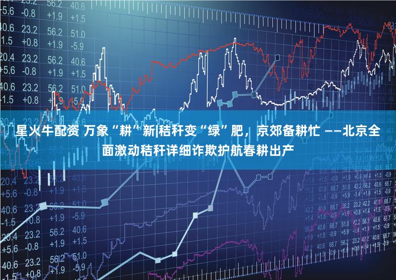 星火牛配资 万象“耕”新|秸秆变“绿”肥，京郊备耕忙 ——北京全面激动秸秆详细诈欺护航春耕出产