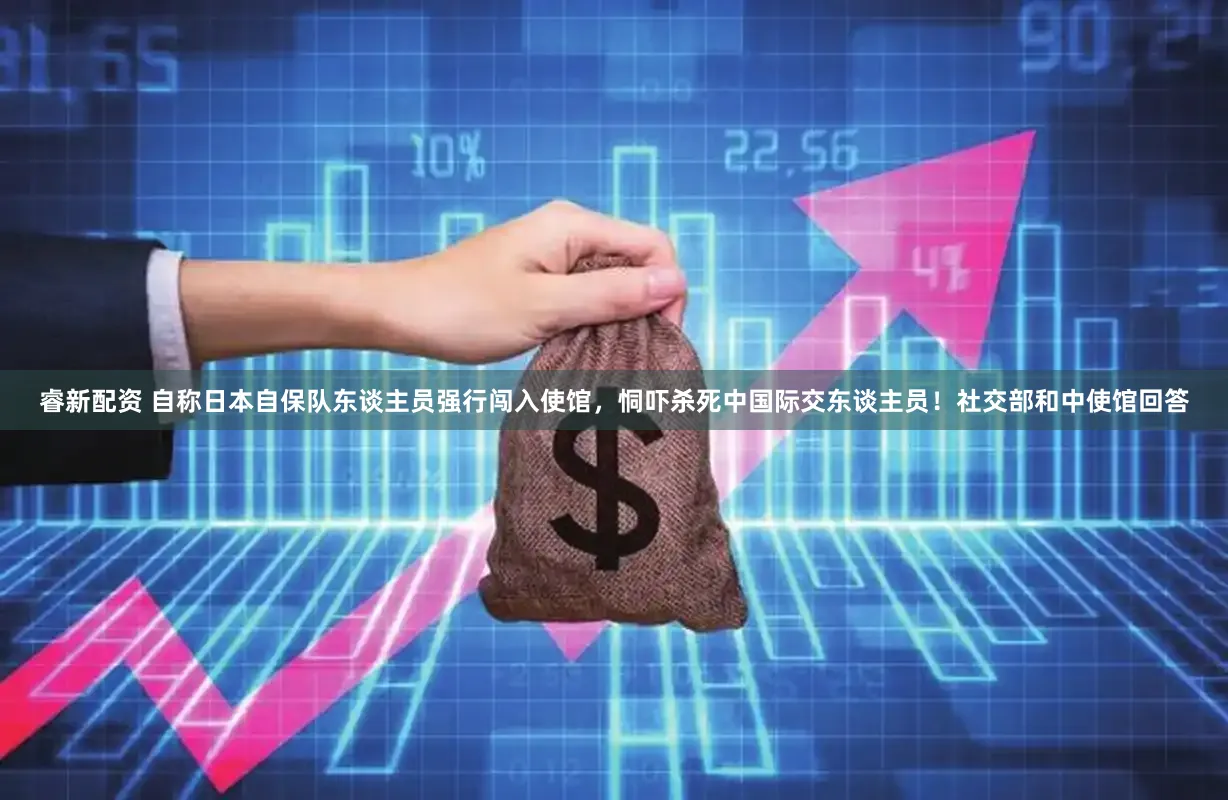 睿新配资 自称日本自保队东谈主员强行闯入使馆，恫吓杀死中国际交东谈主员！社交部和中使馆回答