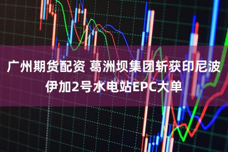 广州期货配资 葛洲坝集团斩获印尼波伊加2号水电站EPC大单