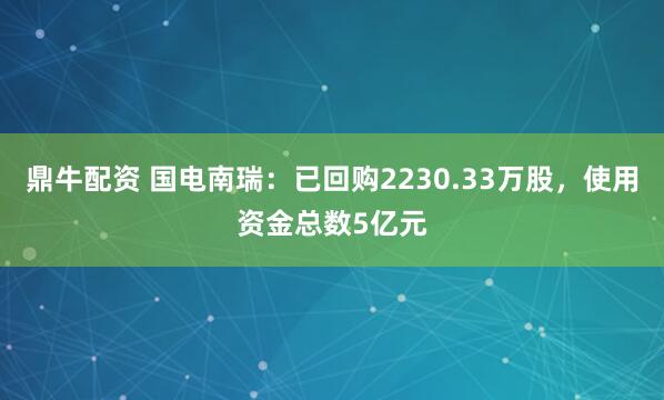 鼎牛配资 国电南瑞:已回购2230.33万股,使用资金总数5亿元