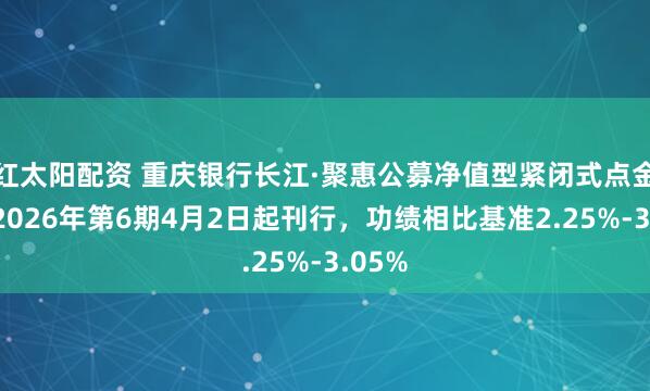 红太阳配资 重庆银行长江·聚惠公募净值型紧闭式点金产物2026年第6期4月2日起刊行,功绩相比基准2.25%-3.05%